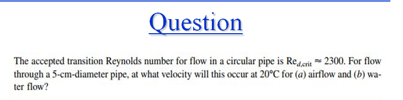 Question
The accepted transition Reynolds number for flow in a circular pipe is Reeit 2300. For flow
through a 5-cm-diameter pipe, at what velocity will this occur at 20°C for (a) airflow and (b) wa-
ter flow?
