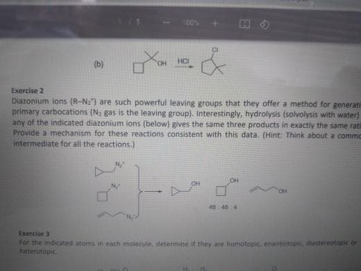 C0%
(b)
HO,
HCI
Exercise 2
Diazonium ions (R-N2") are such powerful leaving groups that they offer a method for generati
primary carbocations (Na gas is the leaving group). Interestingly, hydrolysis (solvolysis with water)
any of the indicated diazonium ions (below) gives the same three products in exactly the same rati
Provide a mechanism for these reactions consistent with this data. (Hint: Think about a commc
intermediate for all the reactions.)
OH
HO.
48 48 4
Exercise 3
For the indicated atoms in each molecule, determine if they are homotopic. enantiotopic, diastereotopic or
heterotopic
