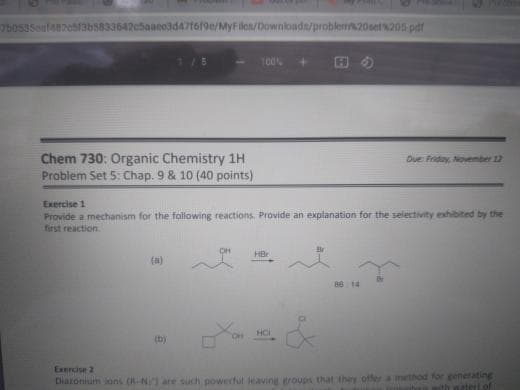 5o53Seuf47ch13b5833642c5aace3d47t6/9e/MyFiles/Downloadn/probler20set%205 pdf
100%
田の
Chem 730: Organic Chemistry 1H
Problem Set 5: Chap. 9 & 10 (40 points)
Due Friday, November 12
Exercise 1
Provide a mechanism for the following reactions. Provide an explanation for the selectivity exhibited by the
first reaction.
HBr
(a)
86 14
HC
(b)
Exrcise 2
Diaronium ions (R-N are such powerful leaving roups that they offer a method for generating
th wateri.of
