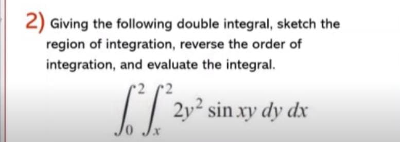 2) Giving the following double integral, sketch the
region of integration, reverse the order of
integration, and evaluate the integral.
I| 2y² sin xy dy dx
