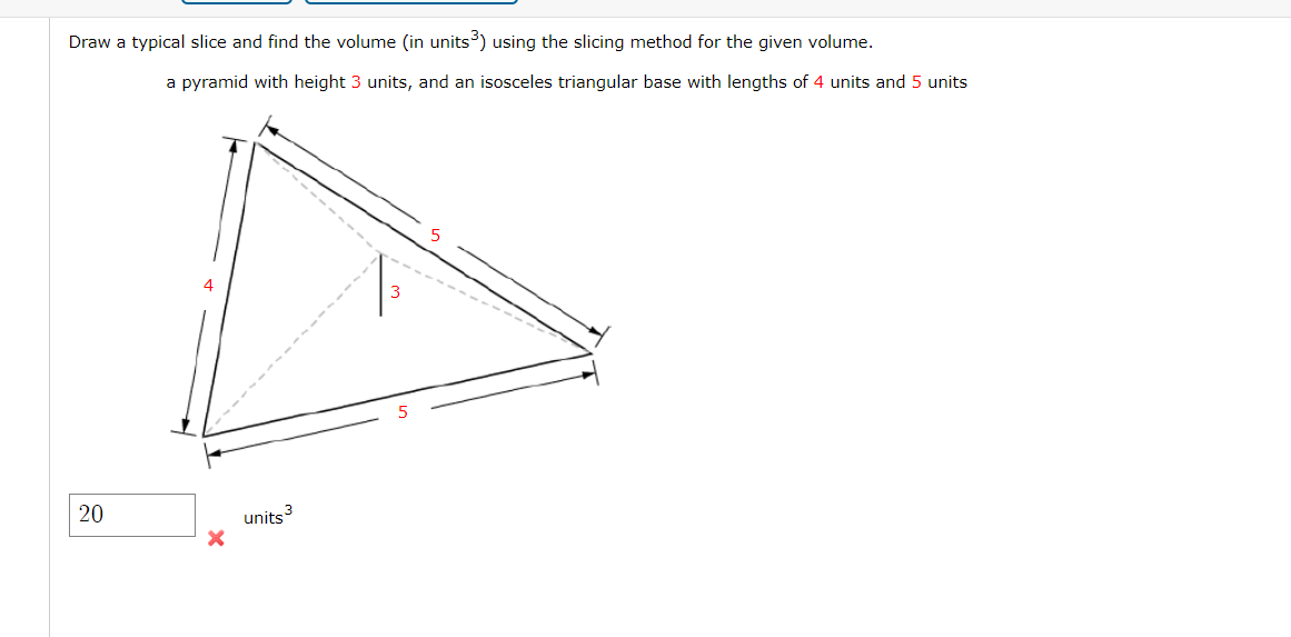 Draw a typical slice and find the volume (in units³) using the slicing method for the given volume.
a pyramid with height 3 units, and an isosceles triangular base with lengths of 4 units and 5 units
4
units 3