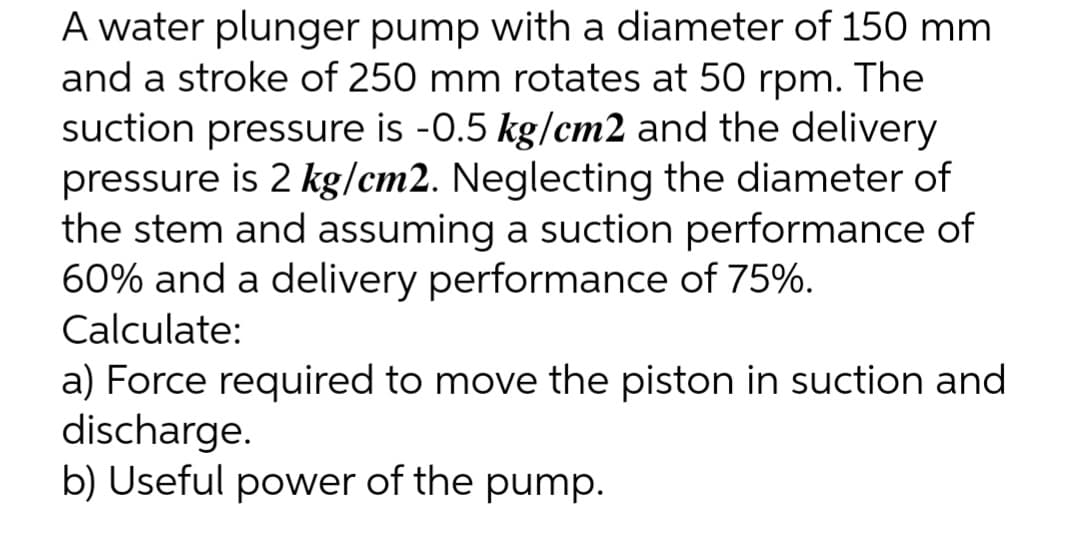 A water plunger pump with a diameter of 150 mm.
and a stroke of 250 mm rotates at 50 rpm. The
suction pressure is -0.5 kg/cm2 and the delivery
pressure is 2 kg/cm2. Neglecting the diameter of
the stem and assuming a suction performance of
60% and a delivery performance of 75%.
Calculate:
a) Force required to move the piston in suction and
discharge.
b) Useful power of the pump.