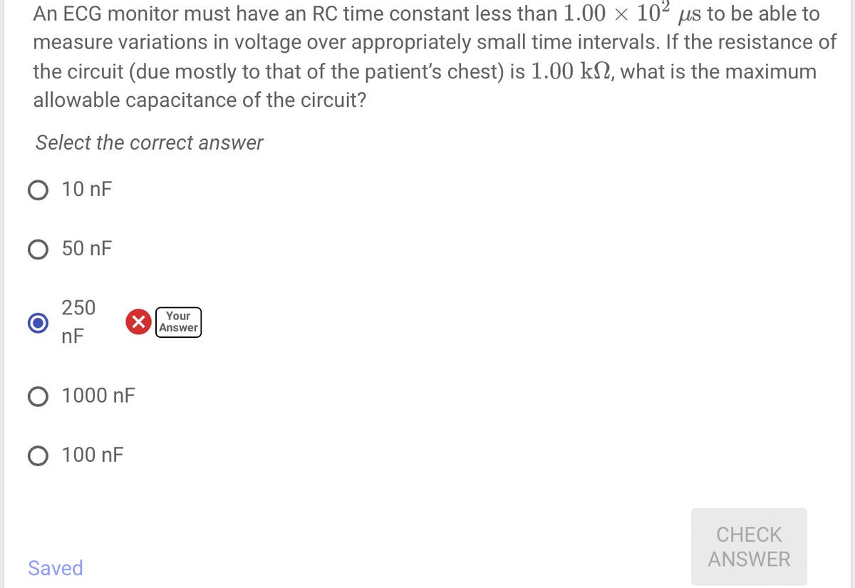 An ECG monitor must have an RC time constant less than 1.00 × 10² us to be able to
measure variations in voltage over appropriately small time intervals. If the resistance of
the circuit (due mostly to that of the patient's chest) is 1.00 kn, what is the maximum
allowable capacitance of the circuit?
Select the correct answer
O 10 nF
50 nF
250
nF
O 1000 nF
O 100 nF
Saved
Your
Answer
CHECK
ANSWER