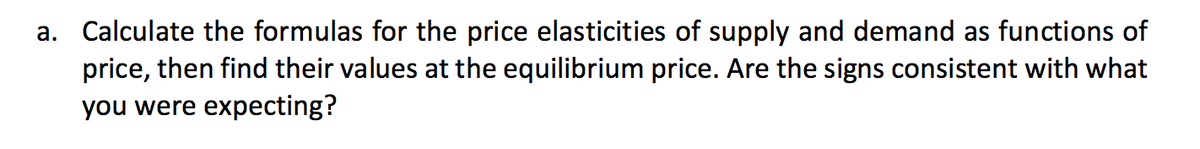 a. Calculate the formulas for the price elasticities of supply and demand as functions of
price, then find their values at the equilibrium price. Are the signs consistent with what
you were expecting?
