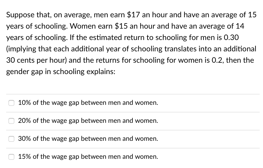 Suppose that, on average, men earn $17 an hour and have an average of 15
years of schooling. Women earn $15 an hour and have an average of 14
years of schooling. If the estimated return to schooling for men is 0.30
(implying that each additional year of schooling translates into an additional
30 cents per hour) and the returns for schooling for women is 0.2, then the
gender gap in schooling explains:
10% of the wage gap between men and women.
20% of the wage gap between men and women.
30% of the wage gap between men and women.
15% of the wage gap between men and women.
