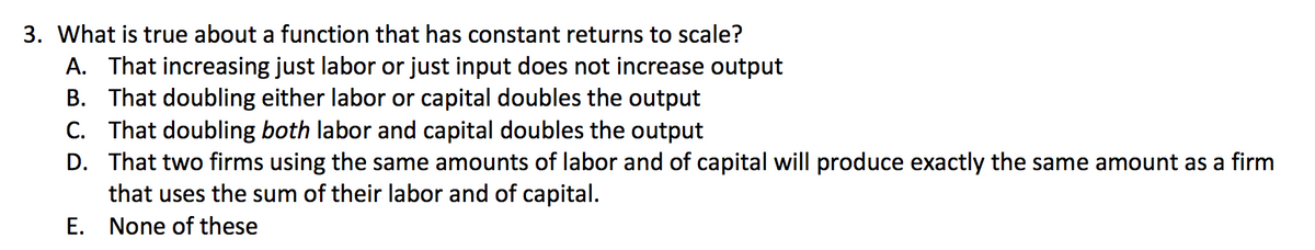 3. What is true about a function that has constant returns to scale?
A. That increasing just labor or just input does not increase output
B. That doubling either labor or capital doubles the output
C. That doubling both labor and capital doubles the output
D. That two firms using the same amounts of labor and of capital will produce exactly the same amount as a firm
that uses the sum of their labor and of capital.
E. None of these
