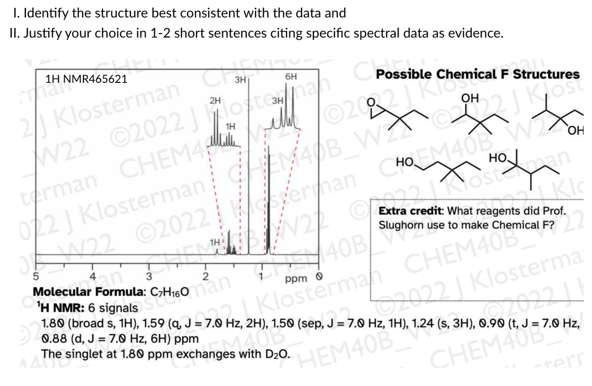 I. Identify the structure best consistent with the data and
II. Justify your choice in 1-2 short sentences citing specific spectral data as evidence.
1H NMR465621
Cmar
2/ Klosterman
W22 ©2022 otonan
3H
CPossible Chemical FS
6H
2H
Structures
3H
1H
OH
llulle
terman CHEM4
022 J Klosterman
G22 ©2022
HOM40B W22
HO an
MADB WZ
ОН
erman
Kostermy
Extra credit: What reagents did Prof.
Slughorn use to make Chemical F?
1H
22
Klostermah CHEM40B
Hz, 2H), 1.50 (sep, J = 7.0 Hz, 1H), 1.24 (s, 3H), 0.90 (t, J = 7.0 Hz,
an
3
Molecular Formula:
40B/
OH NMR: 6 signals
ppm o
2022 | Klosterma
0.88 (d, J = 7.0 Hz, 6H) ppm
singlet at 1.80 ppm exchanges with D20.
HEM40B
CHEM408
aterr

