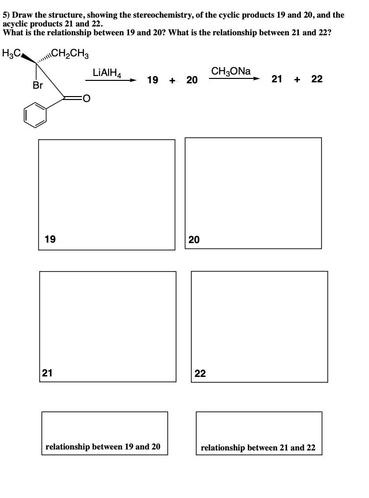 5) Draw the structure, showing the stereochemistry, of the cyclic products 19 and 20, and the
acyclic products 21 and 22.
What is the relationship between 19 and 20? What is the relationship between 21 and 22?
H3C.
\CH2CH3
...|l
LIAIHA
CH3ONA
Br
19 + 20
21
22
+
19
20
21
22
relationship between 19 and 20
relationship between 21 and 22
