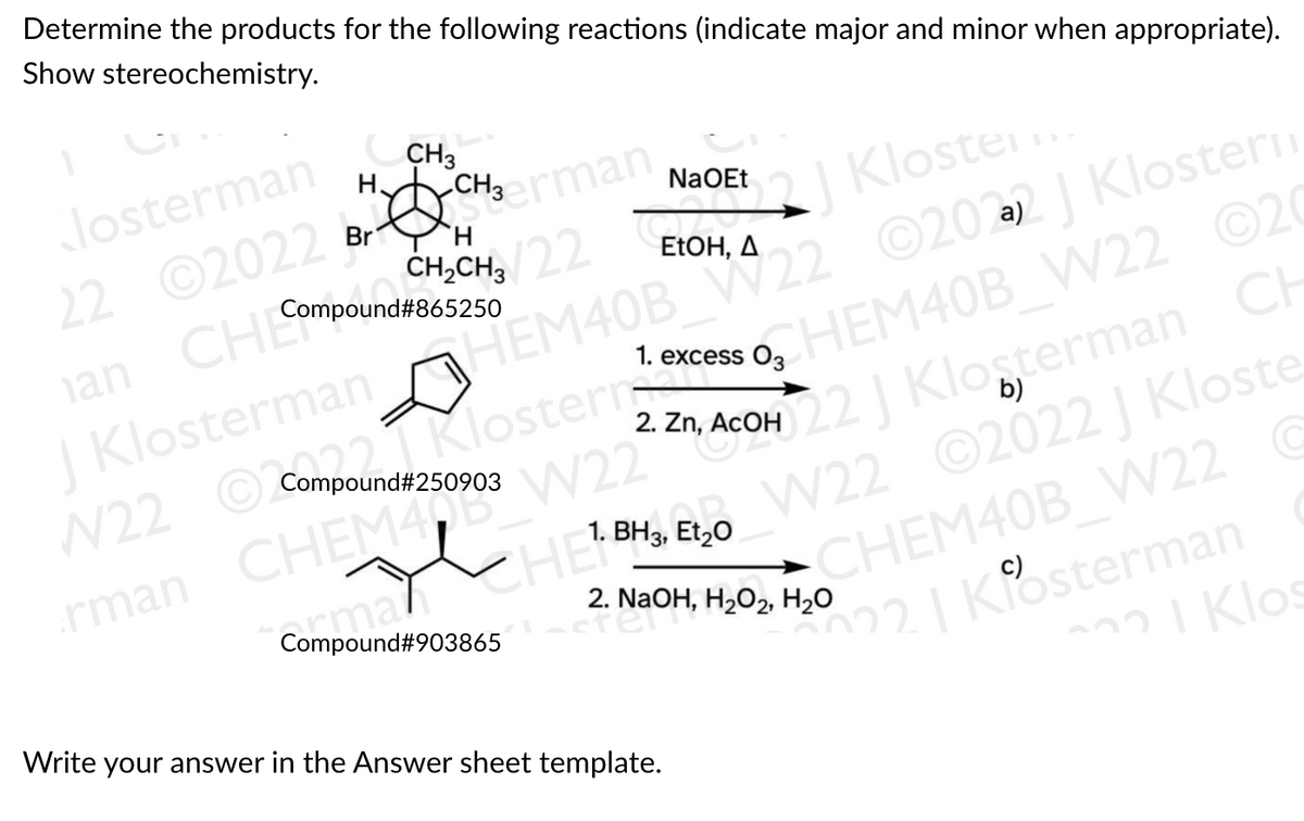CH3man
Determine the products for the following reactions (indicate major and minor when appropriate).
Show stereochemistry.
Josterman
CH3
HACH3man
.
22 ©2022
an CHE
CHCH 22 | Kloster
HEM40B W22 ©202 | Klostern
NaOEt
Br
H.
Compound#865250
EtOH, Д
J Klosterman
N22 O Compound#250903
G
CompounKlosterrcess o, HEM40B W22 O20
W22 22J Klosterman CH
©2022 J Kloste
2. Zn, ACOH
W22
b)
rman CHEM4
W22
1.
Et,0
armal
Compound#903865
CHEM40B W22 C
2. NaOH, H202, Н.о
22| Kosterman
22 I Klos
Write your answer in the Answer sheet template.
