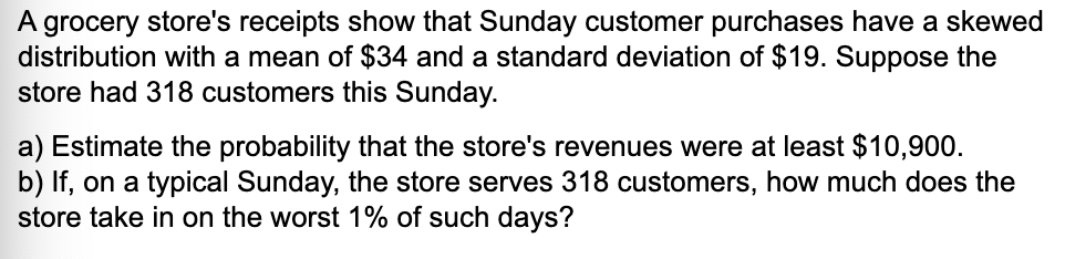 A grocery store's receipts show that Sunday customer purchases have a skewed
distribution with a mean of $34 and a standard deviation of $19. Suppose the
store had 318 customers this Sunday.
a) Estimate the probability that the store's revenues were at least $10,900.
b) If, on a typical Sunday, the store serves 318 customers, how much does the
store take in on the worst 1% of such days?