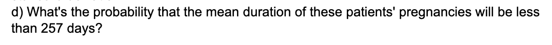 d) What's the probability that the mean duration of these patients' pregnancies will be less
than 257 days?