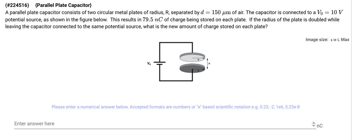 (#224516) {Parallel Plate Capacitor}
=
A parallel plate capacitor consists of two circular metal plates of radius, R, separated by d 150 μm of air. The capacitor is connected to a Vo 10 V
potential source, as shown in the figure below. This results in 79.5 nC of charge being stored on each plate. If the radius of the plate is doubled while
leaving the capacitor connected to the same potential source, what is the new amount of charge stored on each plate?
€
Enter answer here
d
Please enter a numerical answer below. Accepted formats are numbers or "e" based scientific notation e.g. 0.23, -2, 1e6, 5.23e-8
=
Image size: S M L Max
nc