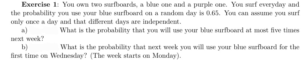 Exercise 1: You own two surfboards, a blue one and a purple one. You surf everyday and
the probability you use your blue surfboard on a random day is 0.65. You can assume you surf
only once a day and that different days are independent.
What is the probability that you will use your blue surfboard at most five times
a)
next week?
b)
What is the probability that next week you will use your blue surfboard for the
first time on Wednesday? (The week starts on Monday).
