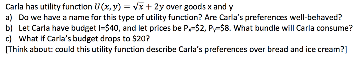 Carla has utility function U(x, y) = vx + 2y over goods x and y
a) Do we have a name for this type of utility function? Are Carla's preferences well-behaved?
b) Let Carla have budget I=$40, and let prices be Px=$2, Py=$8. What bundle will Carla consume?
c) What if Carla's budget drops to $20?
[Think about: could this utility function describe Carla's preferences over bread and ice cream?]
