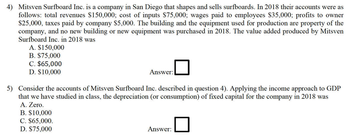 4) Mitsven Surfboard Inc. is a company in San Diego that shapes and sells surfboards. In 2018 their accounts were as
follows: total revenues $150,000; cost of inputs $75,000; wages paid to employees $35,000; profits to owner
$25,000, taxes paid by company $5,000. The building and the equipment used for production are property of the
company, and no new building or new equipment was purchased in 2018. The value added produced by Mitsven
Surfboard Inc. in 2018 was
A. $150,000
B. $75,000
C. $65,000
D. $10,000
Answer:
5) Consider the accounts of Mitsven Surfboard Inc. described in question 4). Applying the income approach to GDP
that we have studied in class, the depreciation (or consumption) of fixed capital for the company in 2018 was
A. Zero.
B. $10,000
C. $65,000.
D. $75,000
Answer:
