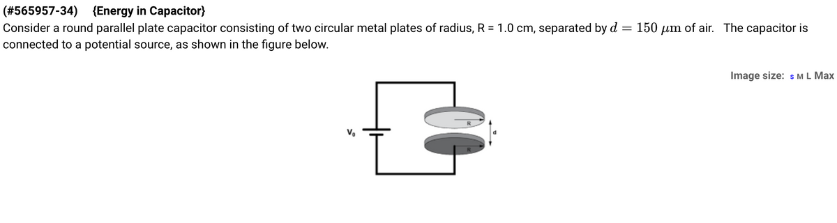 (#565957-34) (Energy in Capacitor}
Consider a round parallel plate capacitor consisting of two circular metal plates of radius, R = 1.0 cm, separated by d = 150 µm of air. The capacitor is
connected to a potential source, as shown in the figure below.
F
Image size: S M L Max