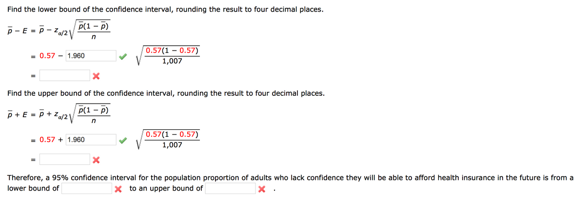 Find the lower bound of the confidence interval, rounding the result to four decimal places.
Р(1 — р)
p - E = P – Z«j2\
%3D
0.57(1 – 0.57)
= 0.57
1.960
1,007
Find the upper bound of the confidence interval, rounding the result to four decimal places.
P(1 — р)
p + E :
p + z
0.57(1 – 0.57)
= 0.57 + 1.960
1,007
Therefore, a 95% confidence interval for the population proportion of adults who lack confidence they will be able to afford health insurance in the future is from a
lower bound of
X to an upper bound of
