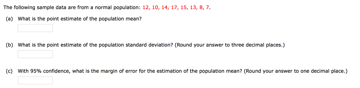 The following sample data are from a normal population: 12, 10, 14, 17, 15, 13, 8, 7.
(a) What is the point estimate of the population mean?
(b) What is the point estimate of the population standard deviation? (Round your answer to three decimal places.)
(c)
With 95% confidence, what is the margin of error for the estimation of the population mean? (Round your answer to one decimal place.)

