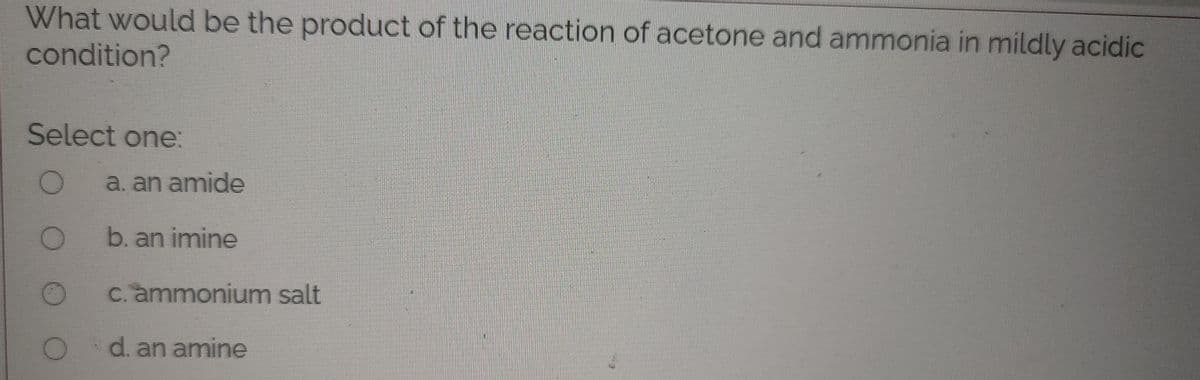 What would be the product of the reaction of acetone and ammonia in mildly acidic
condition?
Select one:
a. an amide
b. an imine
c. ammonium salt
d. an amine
