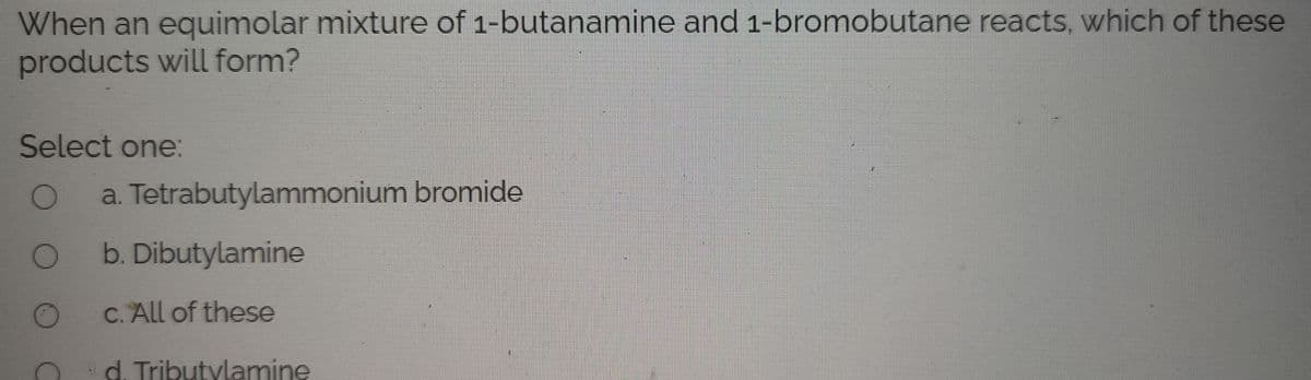 When an equimolar mixture of 1-butanamine and 1-bromobutane reacts, which of these
products will form?
Select one:
a. Tetrabutylammonium bromide
b. Dibutylamine
c. All of these
d. Tributylamine
