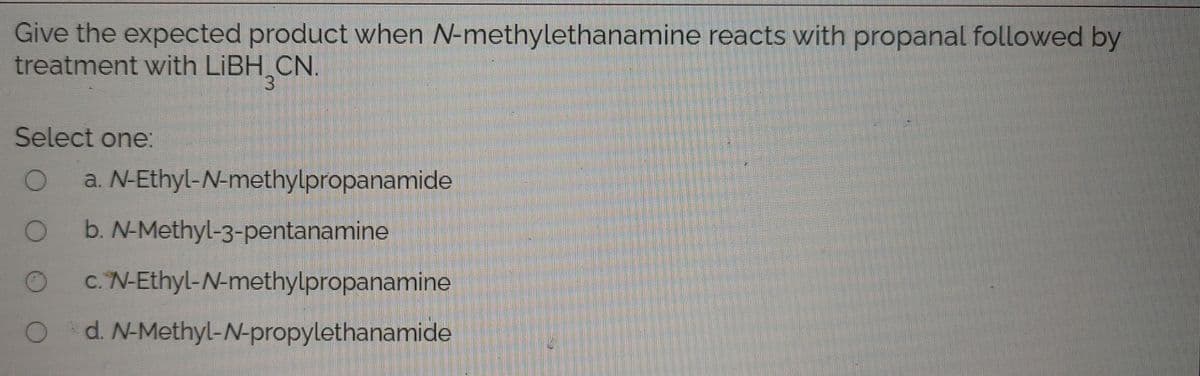 Give the expected product when N-methylethanamine reacts with propanal followed by
treatment with LIBH CN.
3.
Select one:
a. N-Ethyl-N-methylpropanamide
b. N-Methyl-3-pentanamine
c. N-Ethyl-N-methylpropanamine
d. N-Methyl-N-propylethanamide
O O O
