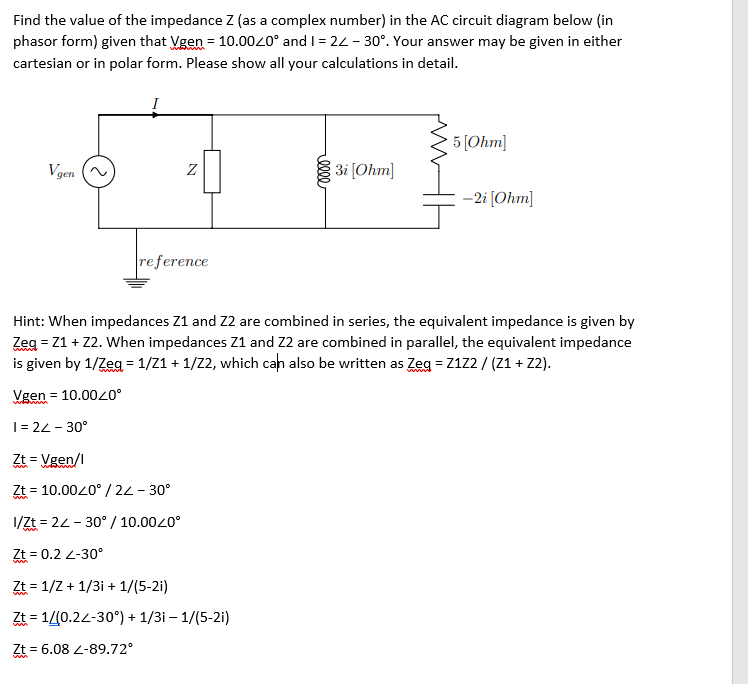 Find the value of the impedance Z (as a complex number) in the AC circuit diagram below (in
phasor form) given that Vgen = 10.0020° and I = 24 - 30°. Your answer may be given in either
cartesian or in polar form. Please show all your calculations in detail.
5 [Ohm]
Vgen
31 (Ohm]
Z
-2i [Ohm]
reference
Hint: When impedances Z1 and Z2 are combined in series, the equivalent impedance is given by
Zeg = Z1 + Z2. When impedances Z1 and Z2 are combined in parallel, the equivalent impedance
is given by 1/Zeg = 1/Z1 + 1/2, which cah also be written as Zeg = Z122 / (Z1 + Z2).
Vgen = 10.0040°
|= 22 - 30°
= Vgen/l
= 10.0020° / 2L- 30°
1/Zt = 22 - 30° / 10.0020°
Zt = 0.2 2-30°
Zt = 1/Z + 1/3i + 1/(5-2i)
Zt = 1/(0.22-30°) + 1/3i – 1/(5-2i)
Zt = 6.08 2-89.72°
elll
