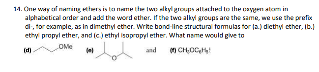 14. One way of naming ethers is to name the two alkyl groups attached to the oxygen atom in
alphabetical order and add the word ether. If the two alkyl groups are the same, we use the prefix
di-, for example, as in dimethyl ether. Write bond-line structural formulas for (a.) diethyl ether, (b.)
ethyl propyl ether, and (c.) ethyl isopropyl ether. What name would give to
OMe
(d)
(e)
and
(f) CH;OCGH5?
