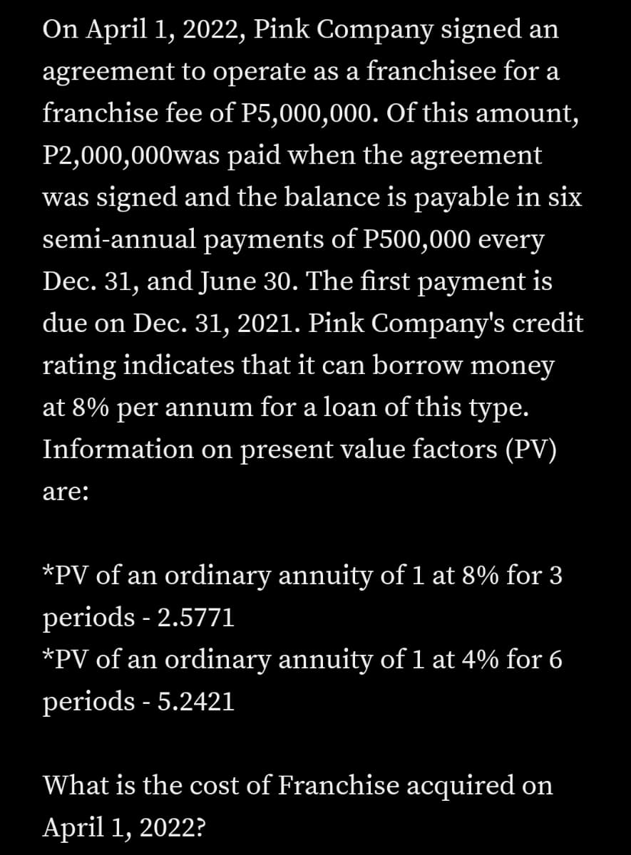 On April 1, 2022, Pink Company signed an
agreement to operate as a franchisee for a
franchise fee of P5,000,000. Of this amount,
P2,000,000was paid when the agreement
was signed and the balance is payable in six
semi-annual payments of P500,000 every
Dec. 31, and June 30. The first payment is
due on Dec. 31, 2021. Pink Company's credit
rating indicates that it can borrow money
at 8% per annum for a loan of this type.
Information on present value factors (PV)
are:
*PV of an ordinary annuity of 1 at 8% for 3
periods - 2.5771
*PV of an ordinary annuity of1 at 4% for 6
periods - 5.2421
What is the cost of Franchise acquired on
April 1, 2022?
