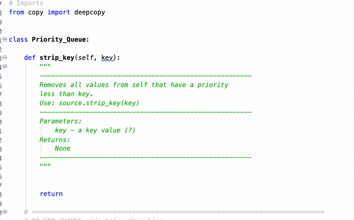 7 # Imports
9
2
B
9
from copy import deepcopy
class Priority_Queue:
def strip_key (self, kev):
Removes all values from self that have a priority
less than key.
Use: source.strip_key (key)
Parameters:
key
Returns:
None
||||||
return
a key value (?)
CHANCE
