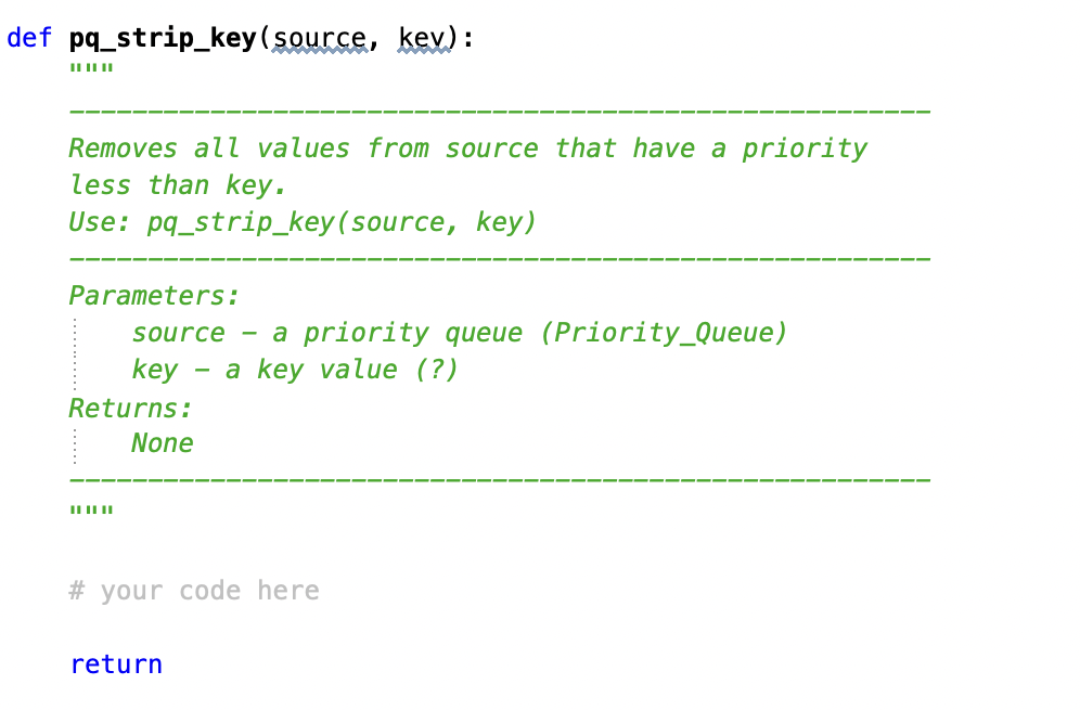 def pq strip_key(source, kev):
III
Removes all values from source that have a priority
less than key.
Use: pq_strip_key (source, key)
Parameters:
source - a priority queue (Priority_Queue)
key a key value (?)
Returns:
None
#your code here
return
