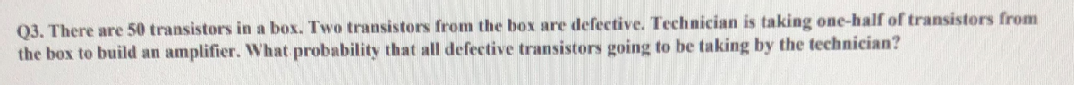 Q3. There are 50 transistors in a box. Two transistors from the box are defective. Technician is taking one-half of transistors from
the box to build an amplifier. What probability that all defective transistors going to be taking by the technician?