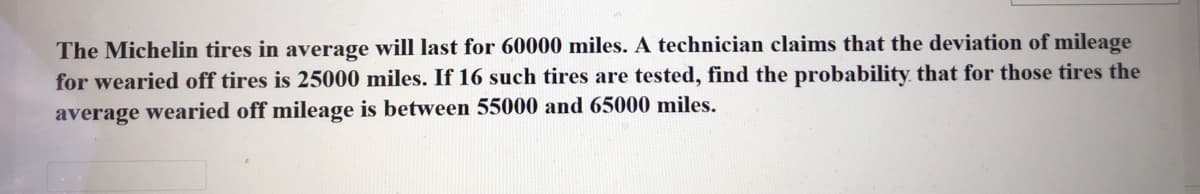The Michelin tires in average will last for 60000 miles. A technician claims that the deviation of mileage
for wearied off tires is 25000 miles. If 16 such tires are tested, find the probability that for those tires the
average wearied off mileage is between 55000 and 65000 miles.
