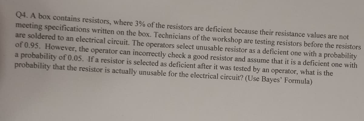 Q4. A box contains resistors, where 3% of the resistors are deficient because their resistance values are not
meeting specifications written on the box. Technicians of the workshop are testing resistors before the resistors
are soldered to an electrical circuit. The operators select unusable resistor as a deficient one with a probability
of 0.95. However, the operator can incorrectly check a good resistor and assume that it is a deficient one with
a probability of 0.05. If a resistor is selected as deficient after it was tested by an operator, what is the
probability that the resistor is actually unusable for the electrical circuit? (Use Bayes' Formula)