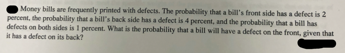 Money bills are frequently printed with defects. The probability that a bill's front side has a defect is 2
percent, the probability that a bill's back side has a defect is 4 percent, and the probability that a bill has
defects on both sides is 1 percent. What is the probability that a bill will have a defect on the front, given that
it has a defect on its back?