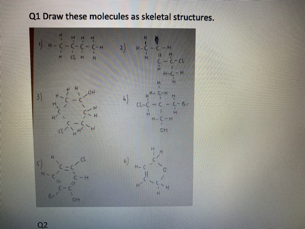 Q1 Draw these molecules as skeletal structures.
3)
Q2
HH H
H-C-C-C-C-H
1_1_1_1
HCL H
H
4-
H
Br
H
NH
(-C
X
1
CL
OH
OH
C-H
H
N
2) H-C-C-H
H
4)
H-
C-C-CL
H-C-H
H
H
H- (-H
HT
CL-C-C-C-6/
11H
|H-C-H
CH
H
H
