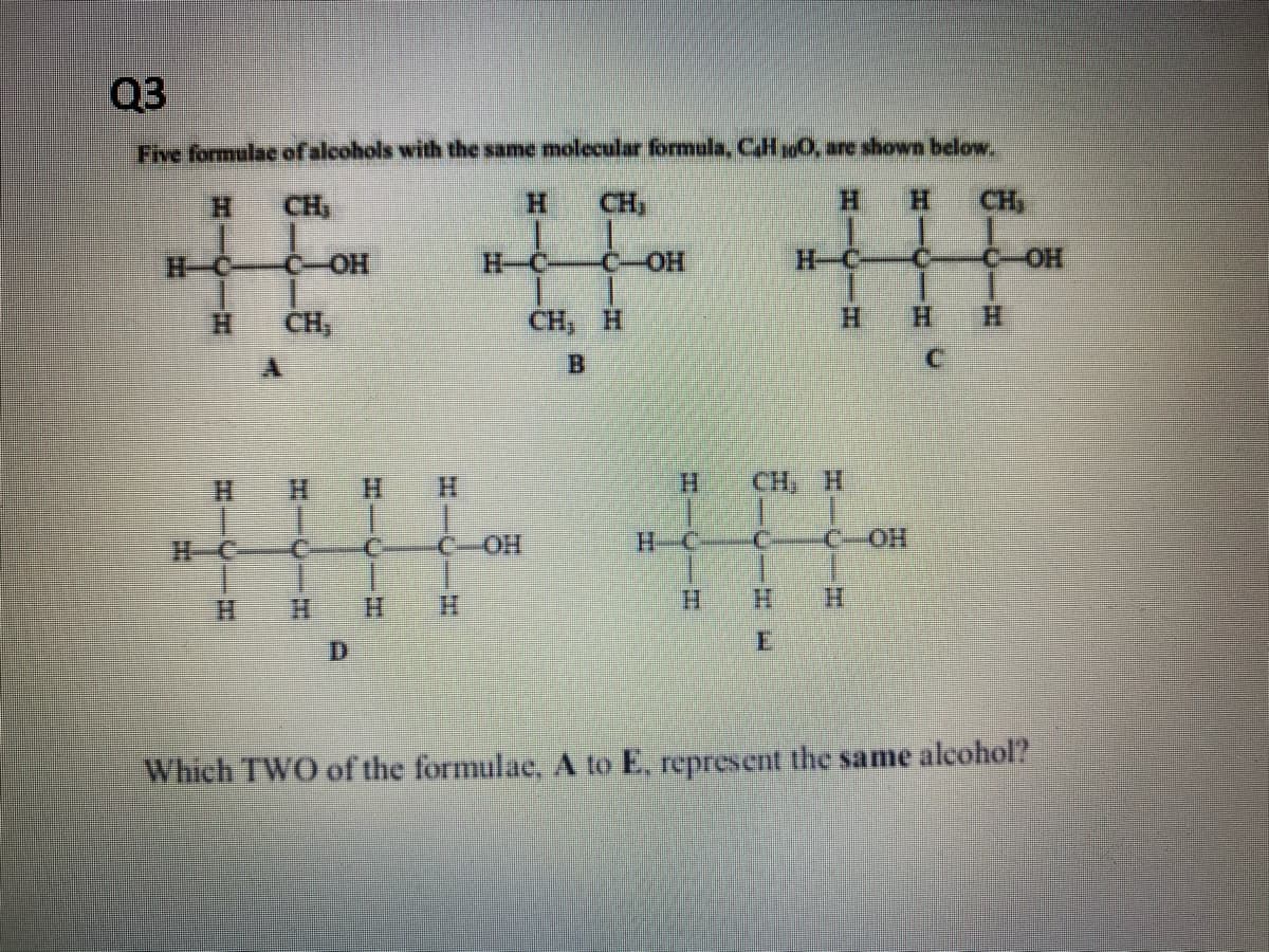 03
Five formulae of alcohols with the same molecular formula, CH 100, are shown below.
CH₂
H
CH,
H
H
C-OH
1
CH₂
4
H H
C
COH
C-OH
CH, H
B
H
CH, H
C
"I
C-OH
CH₂
C-OH
TI
HH
C
Which TWO of the formulae, A to E, represent the same alcohol?
