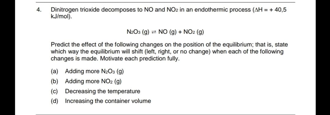 Dinitrogen trioxide decomposes to NO and NO2 in an endothermic process (AH = + 40,5
kJ/mol).
4.
N2O3 (g) = NO (g) + NO2 (g)
Predict the effect of the following changes on the position of the equilibrium; that is, state
which way the equilibrium will shift (left, right, or no change) when each of the following
changes is made. Motivate each prediction fully.
(a) Adding more N2O3 (g)
(b) Adding more NO2 (g)
(c) Decreasing the temperature
(d) Increasing the container volume
