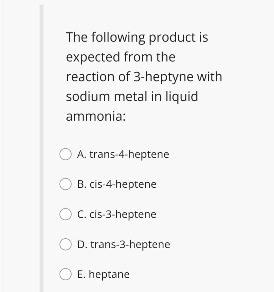 The following product is
expected from the
reaction of 3-heptyne with
sodium metal in liquid
ammonia:
A. trans-4-heptene
B. cis-4-heptene
C. cis-3-heptene
D. trans-3-heptene
E. heptane
