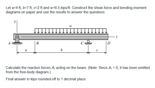 Let a=4 ft, b=7 ft, c=2 ft and w-6.5 kips/ft. Construct the shear-force and bending-moment
diagrams on paper and use the results to answer the questions
B
b
W
C₁
D
X
Calculate the reaction forces Ay acting on the beam. (Note: Since Ax = 0, it has been omitted
from the free-body diagram.)
Final answer in kips rounded-off to 1 decimal place