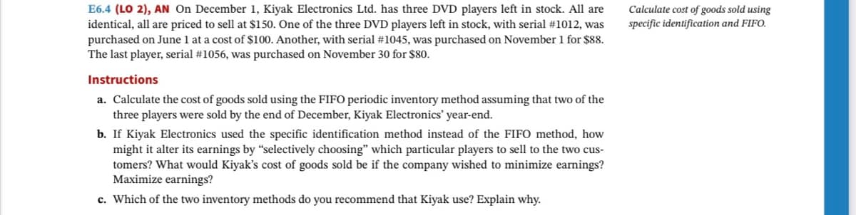 E6.4 (LO 2), AN On December 1, Kiyak Electronics Ltd. has three DVD players left in stock. All are
identical, all are priced to sell at $150. One of the three DVD players left in stock, with serial #1012, was
purchased on June 1 at a cost of $100. Another, with serial #1045, was purchased on November 1 for $88.
The last player, serial #1056, was purchased on November 30 for $80.
Instructions
a. Calculate the cost of goods sold using the FIFO periodic inventory method assuming that two of the
three players were sold by the end of December, Kiyak Electronics' year-end.
b. If Kiyak Electronics used the specific identification method instead of the FIFO method, how
might it alter its earnings by "selectively choosing" which particular players to sell to the two cus-
tomers? What would Kiyak's cost of goods sold be if the company wished to minimize earnings?
Maximize earnings?
c. Which of the two inventory methods do you recommend that Kiyak use? Explain why.
Calculate cost of goods sold using
specific identification and FIFO.