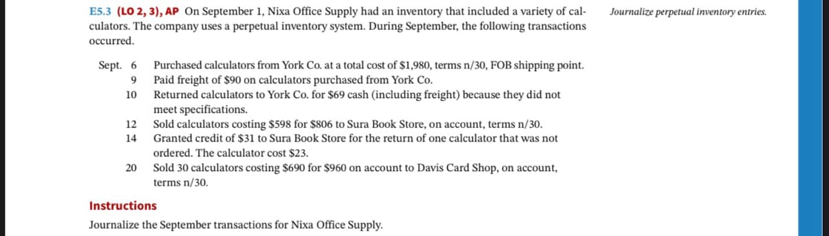 E5.3 (LO 2, 3), AP On September 1, Nixa Office Supply had an inventory that included a variety of cal-
culators. The company uses a perpetual inventory system. During September, the following transactions
occurred.
Sept. 6
9
10
12
14
20
Purchased calculators from York Co. at a total cost of $1,980, terms n/30, FOB shipping point.
Paid freight of $90 on calculators purchased from York Co.
Returned calculators to York Co. for $69 cash (including freight) because they did not
meet specifications.
Sold calculators costing $598 for $806 to Sura Book Store, on account, terms n/30.
Granted credit of $31 to Sura Book Store for the return of one calculator that was not
ordered. The calculator cost $23.
Sold 30 calculators costing $690 for $960 on account to Davis Card Shop, on account,
terms n/30.
Instructions
Journalize the September transactions for Nixa Office Supply.
Journalize perpetual inventory entries.