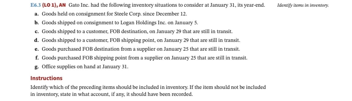 E6.3 (LO 1), AN Gato Inc. had the following inventory situations to consider at January 31, its year-end.
a. Goods held on consignment for Steele Corp. since December 12.
b. Goods shipped on consignment to Logan Holdings Inc. on January 5.
c. Goods shipped to a customer, FOB destination, on January 29 that are still in transit.
d. Goods shipped to a customer, FOB shipping point, on January 29 that are still in transit.
e. Goods purchased FOB destination from a supplier on January 25 that are still in transit.
f. Goods purchased FOB shipping point from a supplier on January 25 that are still in transit.
g. Office supplies on hand at January 31.
Instructions
Identify which of the preceding items should be included in inventory. If the item should not be included
in inventory, state in what account, if any, it should have been recorded.
Identify items in inventory.