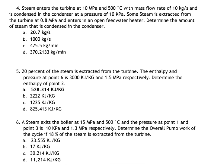4. Steam enters the turbine at 10 MPa and 500 °C with mass flow rate of 10 kg/s and
is condensed in the condenser at a pressure of 10 KPa. Some Steam is extracted from
the turbine at 0.8 MPa and enters in an open feedwater heater. Determine the amount
of steam that is condensed in the condenser.
a. 20.7 kg/s
b. 1000 kg/s
c. 475.5 kg/min
d. 370.2133 kg/min
5. 20 percent of the steam is extracted from the turbine. The enthalpy and
pressure at point 6 is 3000 KJ/KG and 1.5 MPa respectively. Determine the
enthalpy of point 2.
a. 528.314 KJ/KG
b. 2222 KJ/KG
c. 1225 KJ/KG
d. 825.413 KJ/KG
6. A Steam exits the boiler at 15 MPa and 500 °C and the pressure at point 1 and
point 3 is 10 KPa and 1.3 MPa respectively. Determine the Overall Pump work of
the cycle if 18 % of the steam is extracted from the turbine.
a. 23.555 KJ/KG
b. 17 KJ/KG
c. 30.214 KJ/KG
d. 11.214 KJ/KG
