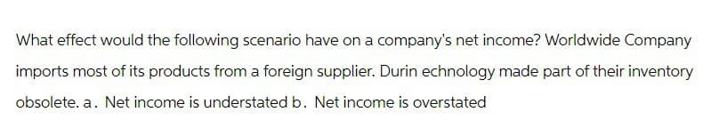What effect would the following scenario have on a company's net income? Worldwide Company
imports most of its products from a foreign supplier. Durin echnology made part of their inventory
obsolete. a. Net income is understated b. Net income is overstated