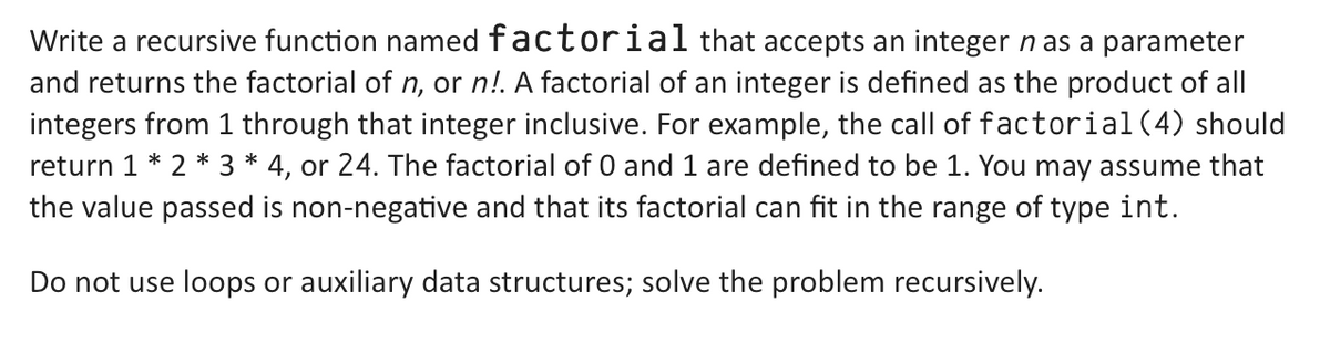 Write a recursive function named factorial that accepts an integer n as a parameter
and returns the factorial of n, or n!. A factorial of an integer is defined as the product of all
integers from 1 through that integer inclusive. For example, the call of factorial (4) should
return 1 * 2 * 3 * 4, or 24. The factorial of 0 and 1 are defined to be 1. You may assume that
the value passed is non-negative and that its factorial can fit in the range of type int.
Do not use loops or auxiliary data structures; solve the problem recursively.