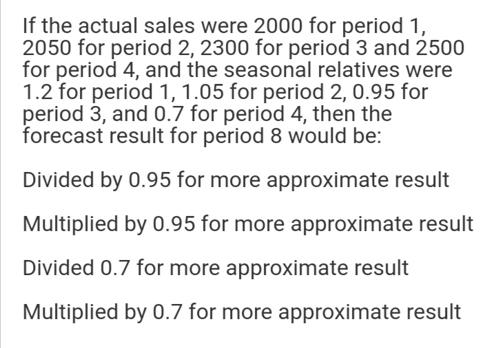 If the actual sales were 2000 for period 1,
2050 for period 2, 2300 for period 3 and 2500
for period 4, and the seasonal relatives were
1.2 for period 1, 1.05 for period 2, 0.95 for
period 3, and 0.7 for period 4, then the
forecast result for period 8 would be:
Divided by 0.95 for more approximate result
Multiplied by 0.95 for more approximate result
Divided 0.7 for more approximate result
Multiplied by 0.7 for more approximate result
