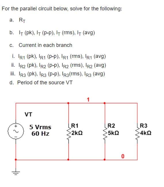 For the parallel circuit below, solve for the following:
a. RT
b. IT (pk), IT (p-p), IT (rms), IT (avg)
c. Current in each branch
i. IR1 (pk), IR1 (P-p), IR1 (rms), IR1 (avg)
ii. IR2 (pk), IR2 (p-p), IR2 (rms), IR2 (avg)
iii. Ir3 (pk), IR3 (p-p), IR3(rms), IR3 (avg)
d. Period of the source VT
VT
5 Vrms
60 Hz
R1
>2kQ
R2
5k2
R3
4kQ
