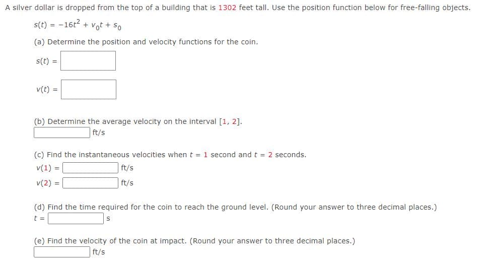 A silver dollar is dropped from the top of a building that is 1302 feet tall. Use the position function below for free-falling objects.
s(t)=-16t² + vot + So
(a) Determine the position and velocity functions for the coin.
s(t) =
v(t)
(b) Determine the average velocity on the interval [1, 2].
ft/s
(c) Find the instantaneous velocities when t = 1 second and t = 2 seconds.
v(1) =
v(2) =
ft/s
ft/s
(d) Find the time required for the coin to reach the ground level. (Round your answer to three decimal places.)
t =
S
(e) Find the velocity of the coin at impact. (Round your answer to three decimal places.)
ft/s