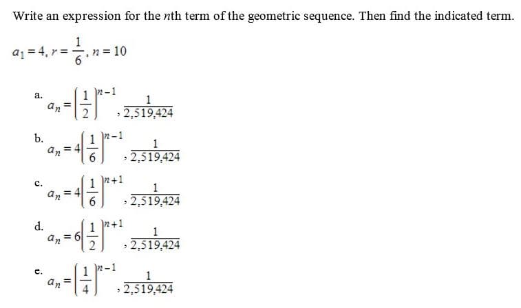 Write an expression for the nth term of the geometric sequence. Then find the indicated term.
a1 = 4, r = -
n = 10
n-1
* 4,- kas
%3D
2,519,424
b.
= 4
• 2,519,424
n+1
c.
2,519,424
6.
2+1
d.
= 6
2,519,424
2-1
e.
an
2,519,424
