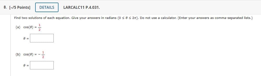 8. [-/5 Points]
DETAILS
LARCALC11 P.4.031.
Find two solutions of each equation. Give your answers in radians (0 << 2π). Do not use a calculator. (Enter your answers as comma-separated lists.)
(a) cos(6)=
1
=
2
0 =
(b) cos(8)
8 =
=
-
++